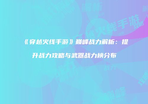 《穿越火线手游》巅峰战力解析：提升战力攻略与武器战力榜分布