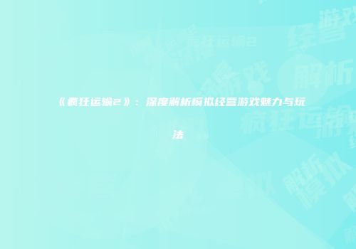 《疯狂运输2》：深度解析模拟经营游戏魅力与玩法
