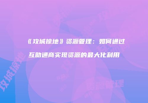 《攻城掠地》资源管理：如何通过互助通商实现资源的最大化利用