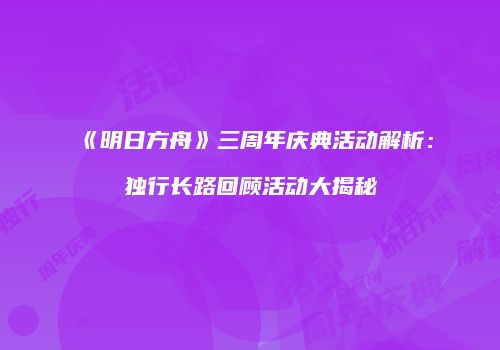 《明日方舟》三周年庆典活动解析：独行长路回顾活动大揭秘