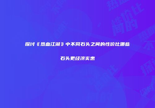 探讨《热血江湖》中不同石头之间的性价比哪些石头更经济实惠