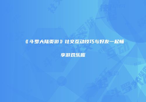 《斗罗大陆页游》社交互动技巧与好友一起畅享游戏乐趣