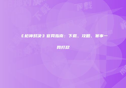 《枪神对决》官网指南：下载、攻略、赛事一网打尽