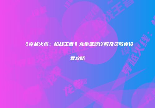 《穿越火线：枪战王者》龙拳武器详解及灵敏度设置攻略