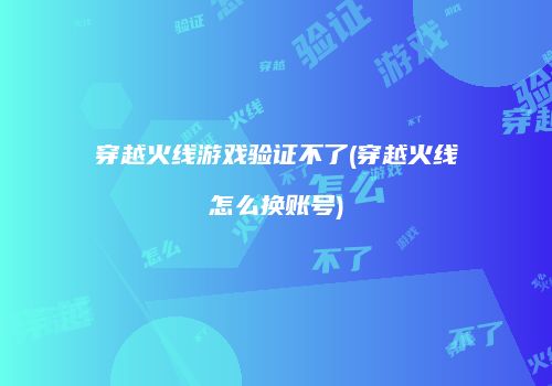 穿越火线游戏验证不了(穿越火线怎么换账号)