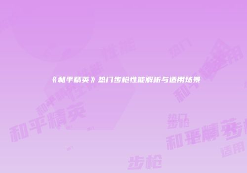 《和平精英》热门步枪性能解析与适用场景