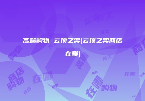 高端购物 云顶之弈(云顶之弈商店在哪)