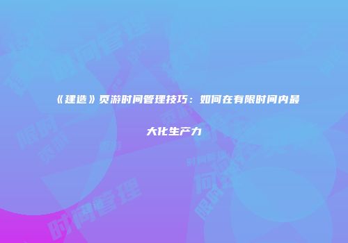 《建造》页游时间管理技巧：如何在有限时间内最大化生产力