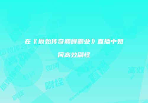 在《原始传奇巅峰霸业》直播中如何高效刷怪
