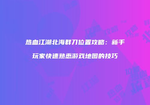 热血江湖北海群刀位置攻略：新手玩家快速熟悉游戏地图的技巧