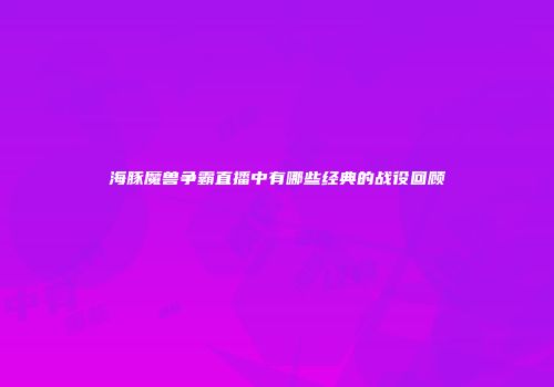 海豚魔兽争霸直播中有哪些经典的战役回顾
