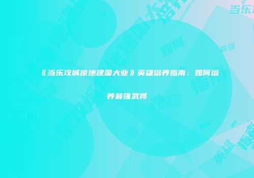 《当乐攻城掠地建国大业》英雄培养指南:如何培养最强武将