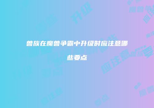 兽族在魔兽争霸中升级时应注意哪些要点