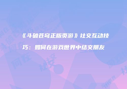 《斗破苍穹正版页游》社交互动技巧：如何在游戏世界中结交朋友