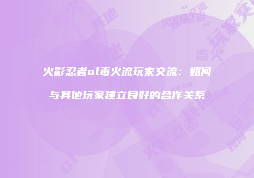 火影忍者ol毒火流玩家交流：如何与其他玩家建立良好的合作关系