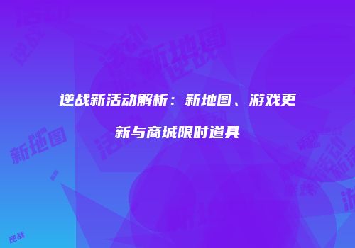 逆战新活动解析：新地图、游戏更新与商城限时道具