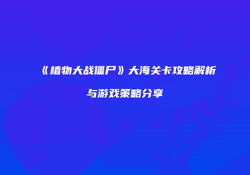 《植物大战僵尸》大海关卡攻略解析与游戏策略分享