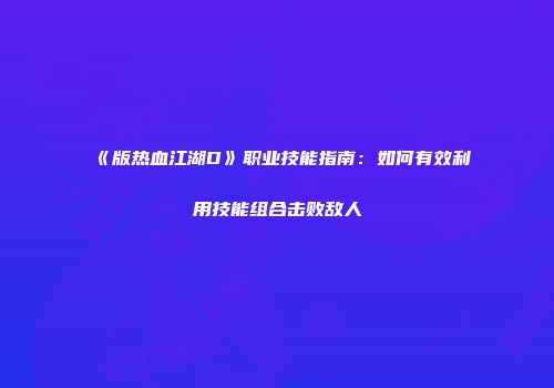 《版热血江湖D》职业技能指南：如何有效利用技能组合击败敌人