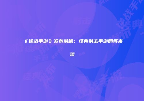 《逆战手游》发布前瞻：经典射击手游即将来袭