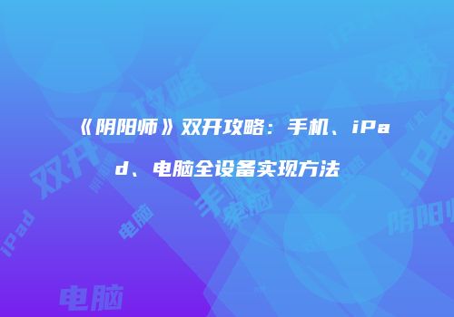 《阴阳师》双开攻略：手机、iPad、电脑全设备实现方法