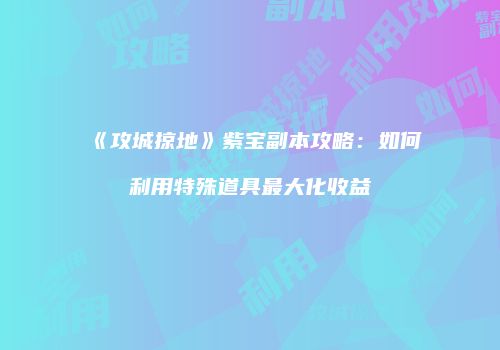 《攻城掠地》紫宝副本攻略：如何利用特殊道具最大化收益