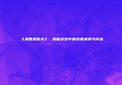 《波西亚时光》：探秘游戏中的珍贵鱼类与钓法