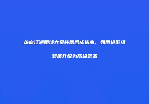 热血江湖魔域六星装备合成指南：如何将低级装备升级为高级装备