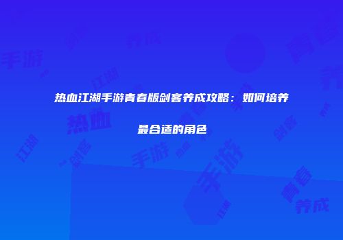 热血江湖手游青春版剑客养成攻略：如何培养最合适的角色