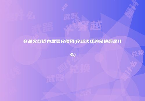穿越火线近身武器兑换码(穿越火线的兑换码是什么)