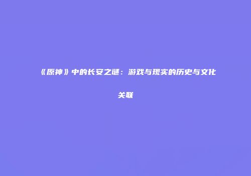 《原神》中的长安之谜：游戏与现实的历史与文化关联