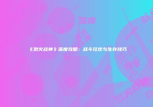 《烈火战神》深度攻略：战斗狂欢与生存技巧