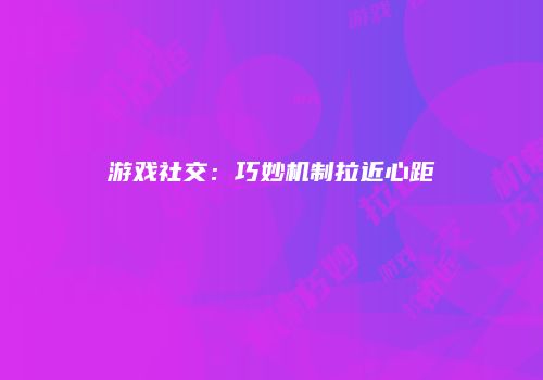 游戏社交：巧妙机制拉近心距
