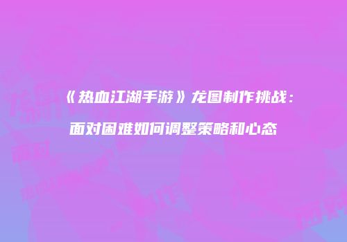 《热血江湖手游》龙图制作挑战：面对困难如何调整策略和心态