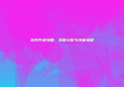 游戏升级攻略：资源分配与技能搭配