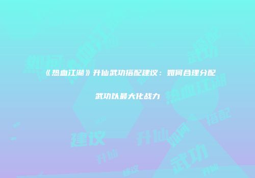 《热血江湖》升仙武功搭配建议：如何合理分配武功以最大化战力
