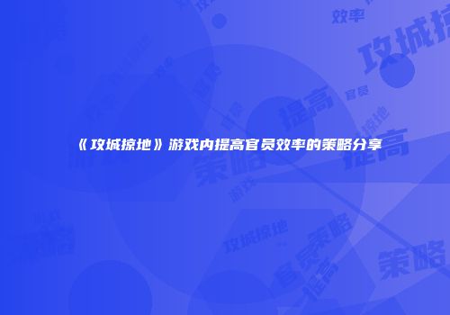 《攻城掠地》游戏内提高官员效率的策略分享
