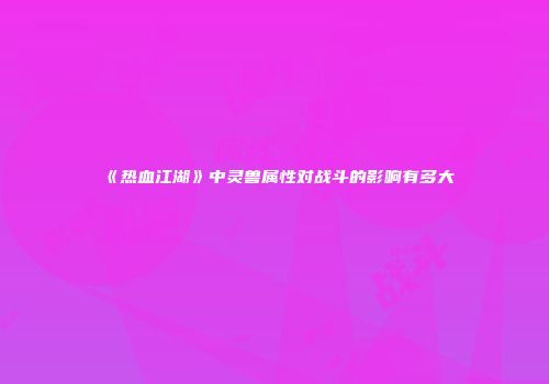 《热血江湖》中灵兽属性对战斗的影响有多大
