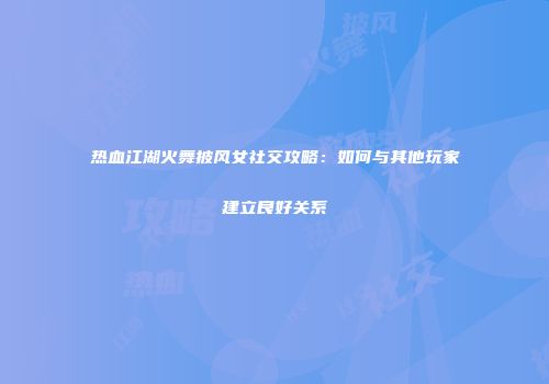 热血江湖火舞披风女社交攻略：如何与其他玩家建立良好关系