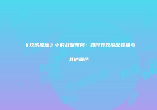 《攻城掠地》中的战略布局：如何有效搭配魏延与其他角色