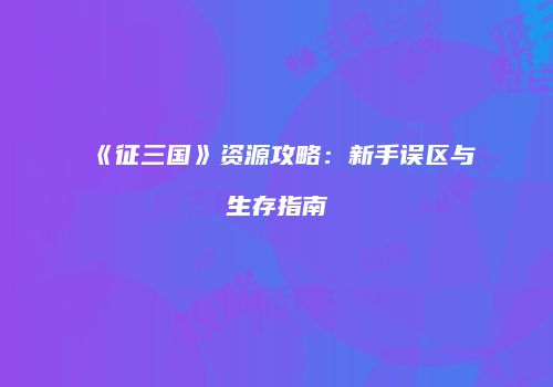 《征三国》资源攻略：新手误区与生存指南