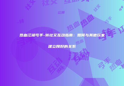 热血江湖弓手-转社交互动指南：如何与其他玩家建立良好的关系