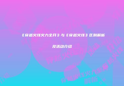 《穿越火线火力全开》与《穿越火线》区别解析及活动介绍