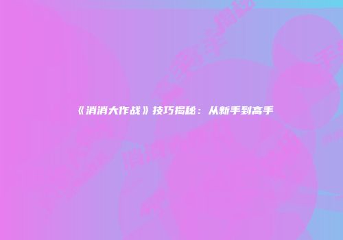 《消消大作战》技巧揭秘：从新手到高手