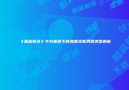 《碧蓝航线》华为渠道下载难题及服务器类型解析