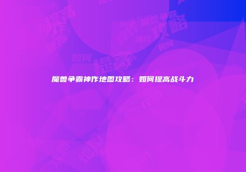 魔兽争霸神作地图攻略：如何提高战斗力