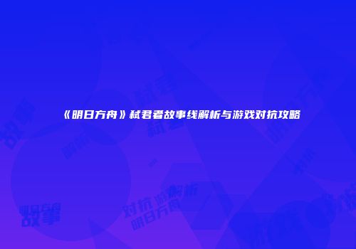 《明日方舟》弑君者故事线解析与游戏对抗攻略