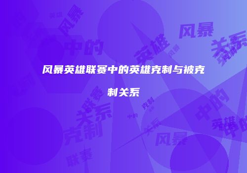 风暴英雄联赛中的英雄克制与被克制关系
