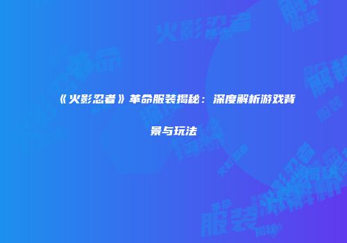 《火影忍者》革命服装揭秘：深度解析游戏背景与玩法