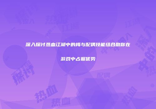 深入探讨热血江湖中的梅与配偶技能组合助你在游戏中占据优势