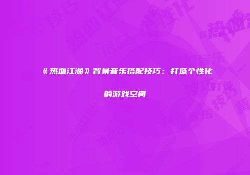 《热血江湖》背景音乐搭配技巧：打造个性化的游戏空间
